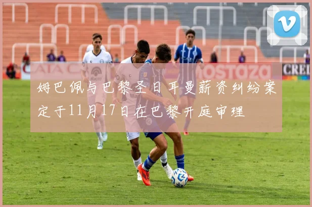 姆巴佩与巴黎圣日耳曼薪资纠纷案定于11月17日在巴黎开庭审理
