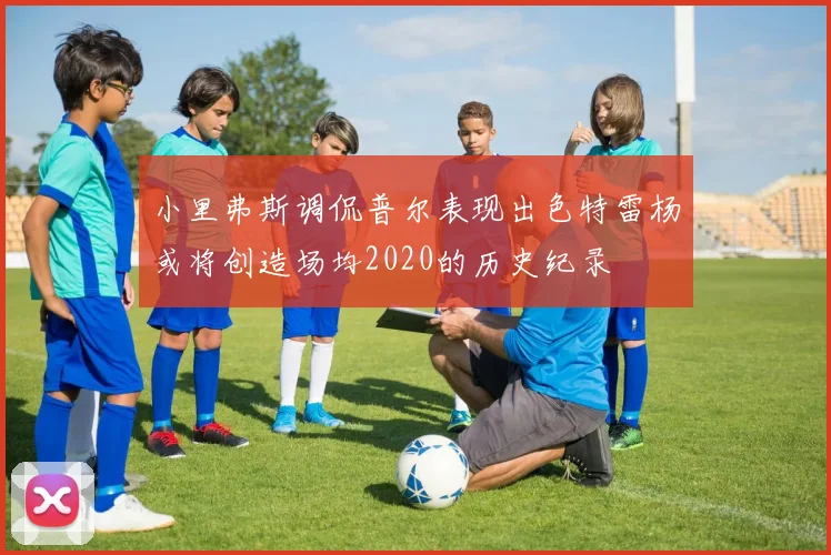 小里弗斯调侃普尔表现出色特雷杨或将创造场均2020的历史纪录