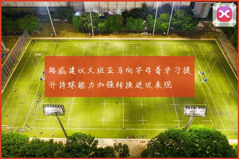 路威建议文班亚马向字母哥学习提升持球能力加强转换进攻表现