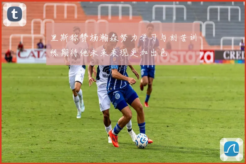 里斯称赞杨瀚森努力学习与刻苦训练期待他未来表现更加出色