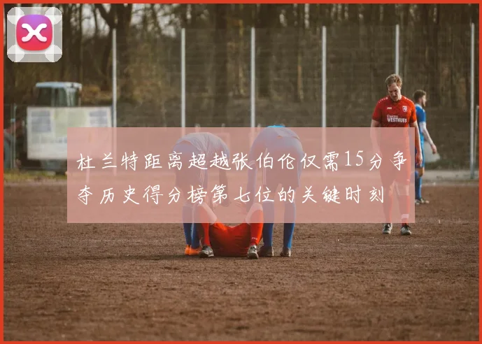杜兰特距离超越张伯伦仅需15分争夺历史得分榜第七位的关键时刻