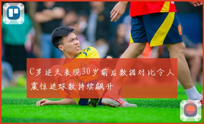 C罗逆天表现30岁前后数据对比令人震惊进球数持续飙升
