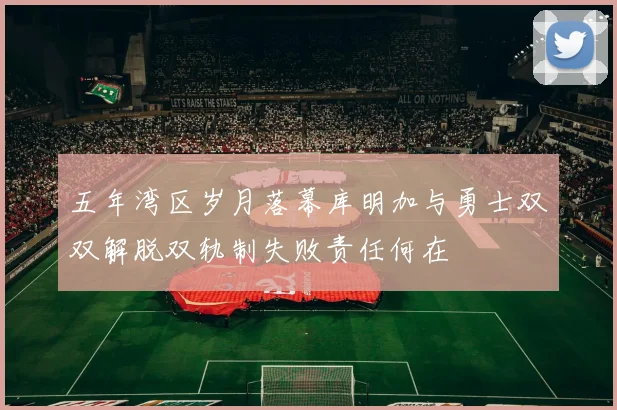 五年湾区岁月落幕库明加与勇士双双解脱双轨制失败责任何在