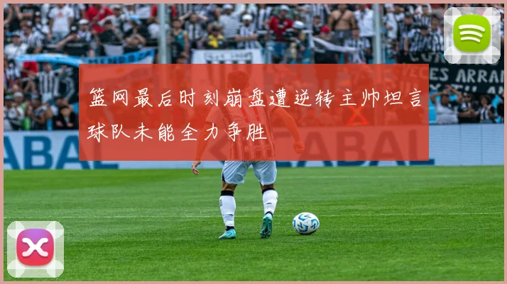 篮网最后时刻崩盘遭逆转主帅坦言球队未能全力争胜