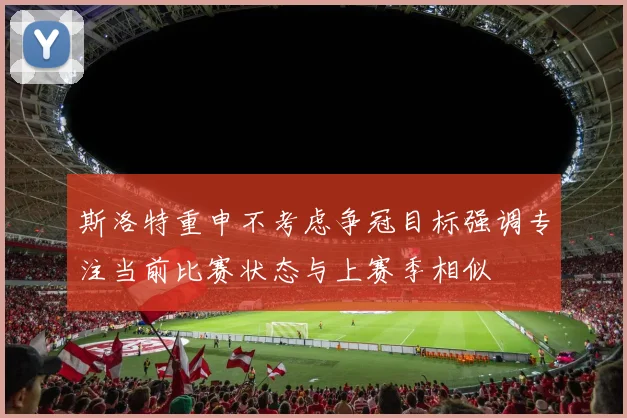 斯洛特重申不考虑争冠目标强调专注当前比赛状态与上赛季相似