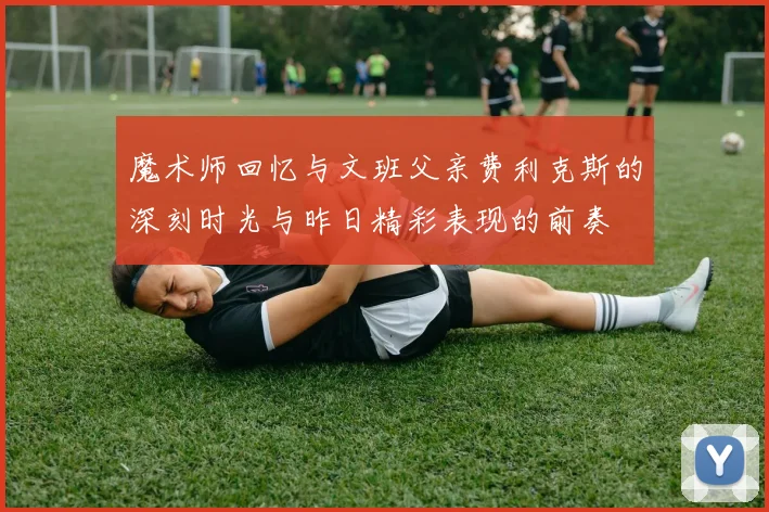 魔术师回忆与文班父亲费利克斯的深刻时光与昨日精彩表现的前奏