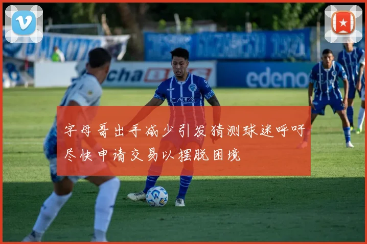 字母哥出手减少引发猜测球迷呼吁尽快申请交易以摆脱困境