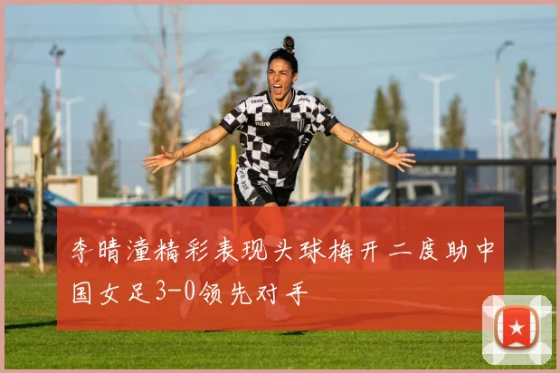 李晴潼精彩表现头球梅开二度助中国女足3-0领先对手