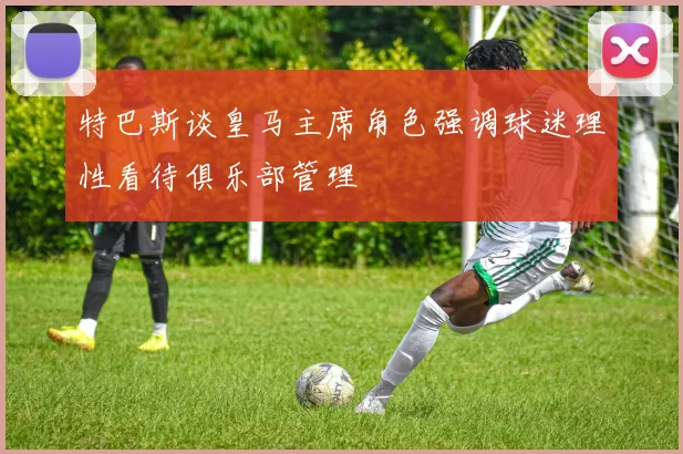 特巴斯谈皇马主席角色强调球迷理性看待俱乐部管理