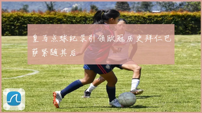 皇马点球纪录引领欧冠历史拜仁巴萨紧随其后