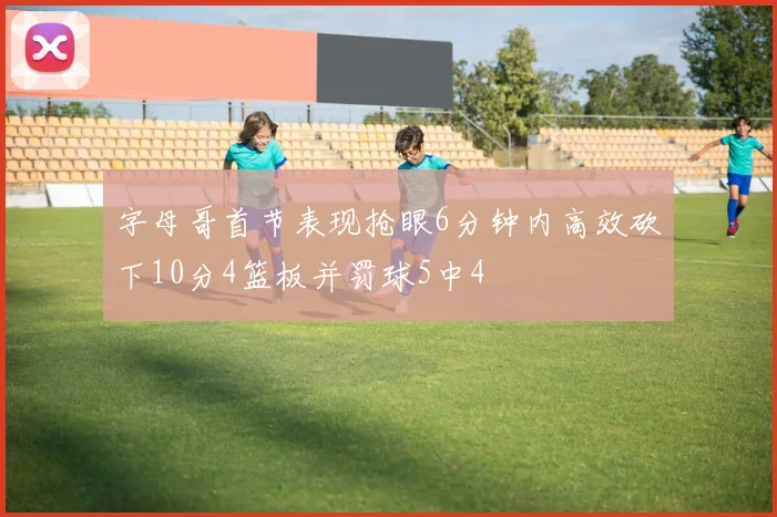 字母哥首节表现抢眼6分钟内高效砍下10分4篮板并罚球5中4