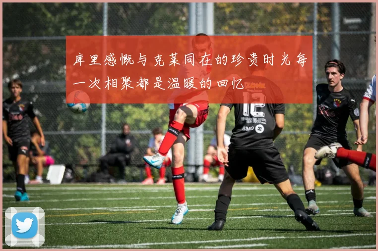 库里感慨与克莱同在的珍贵时光每一次相聚都是温暖的回忆