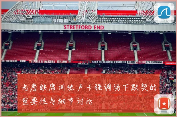 老詹缺席训练卢卡强调场下默契的重要性与细节讨论
