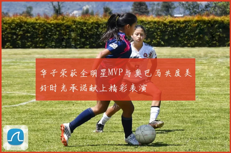 华子荣获全明星MVP与奥巴马共度美好时光承诺献上精彩表演