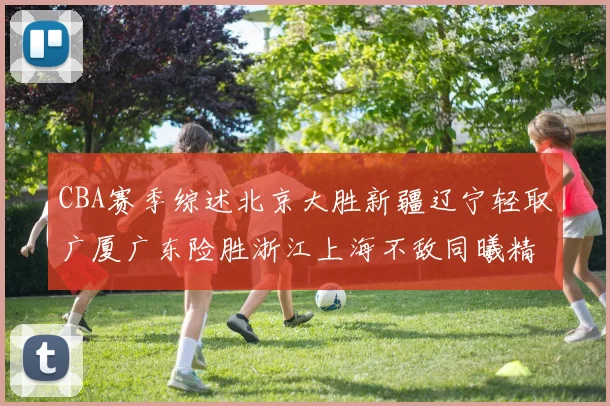 CBA赛季综述北京大胜新疆辽宁轻取广厦广东险胜浙江上海不敌同曦精彩回顾