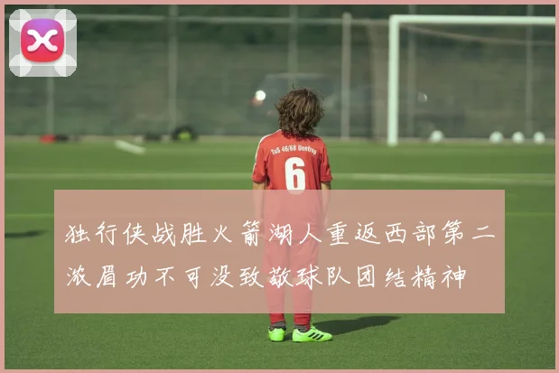 独行侠战胜火箭湖人重返西部第二浓眉功不可没致敬球队团结精神