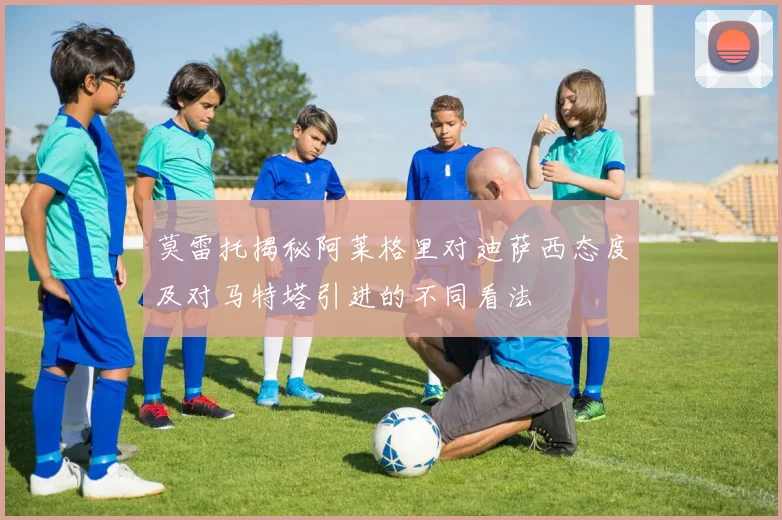莫雷托揭秘阿莱格里对迪萨西态度及对马特塔引进的不同看法