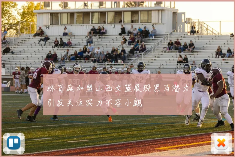 林育庭加盟山西女篮展现黑马潜力引发关注实力不容小觑