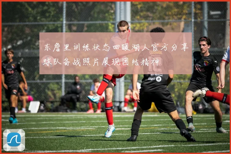 东詹里训练状态回暖湖人官方分享球队备战照片展现团结精神