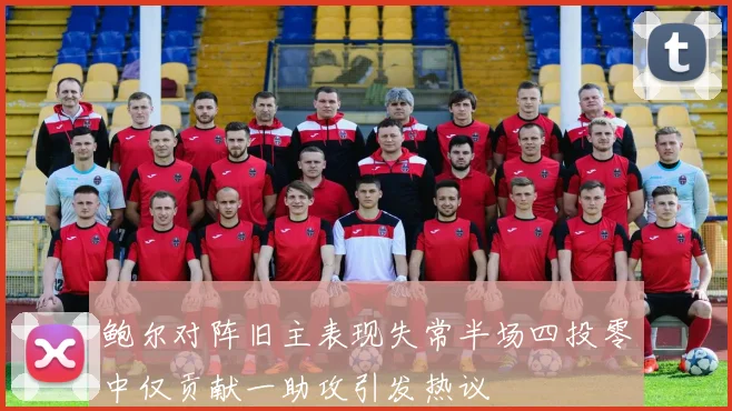 鲍尔对阵旧主表现失常半场四投零中仅贡献一助攻引发热议