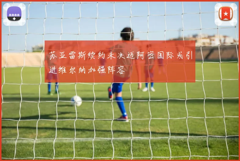 苏亚雷斯续约未决迈阿密国际或引进维尔纳加强阵容