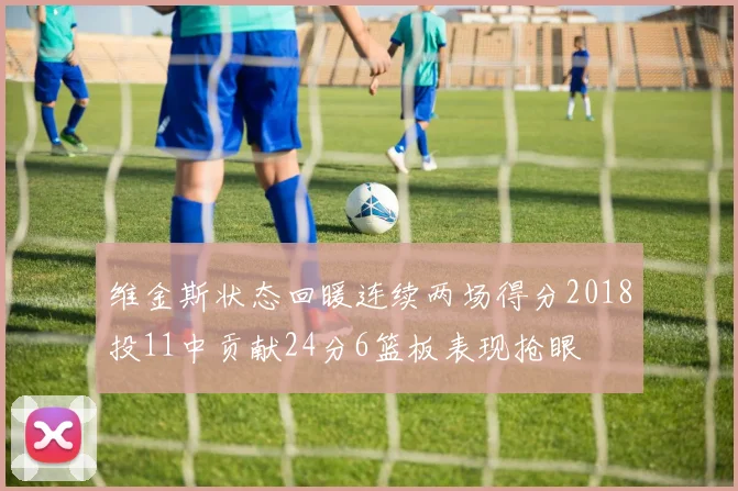 维金斯状态回暖连续两场得分2018投11中贡献24分6篮板表现抢眼