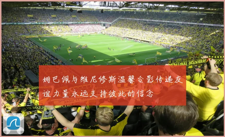 姆巴佩与维尼修斯温馨合影传递友谊力量永远支持彼此的信念