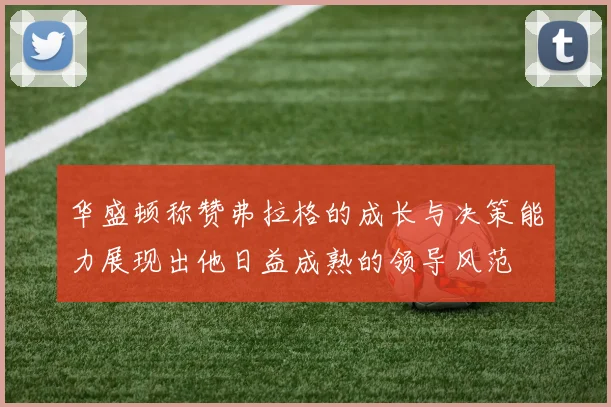 华盛顿称赞弗拉格的成长与决策能力展现出他日益成熟的领导风范