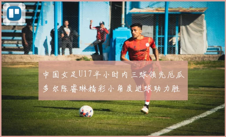 中国女足U17半小时内三球领先厄瓜多尔陈睿琳精彩小角度进球助力胜利