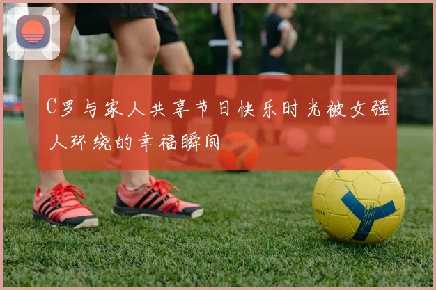C罗与家人共享节日快乐时光被女强人环绕的幸福瞬间