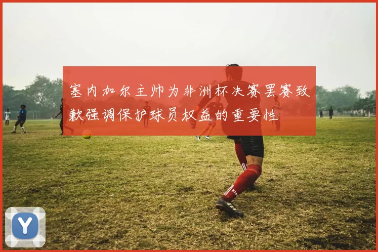 塞内加尔主帅为非洲杯决赛罢赛致歉强调保护球员权益的重要性