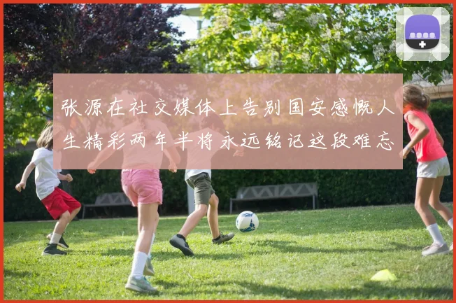 张源在社交媒体上告别国安感慨人生精彩两年半将永远铭记这段难忘故事