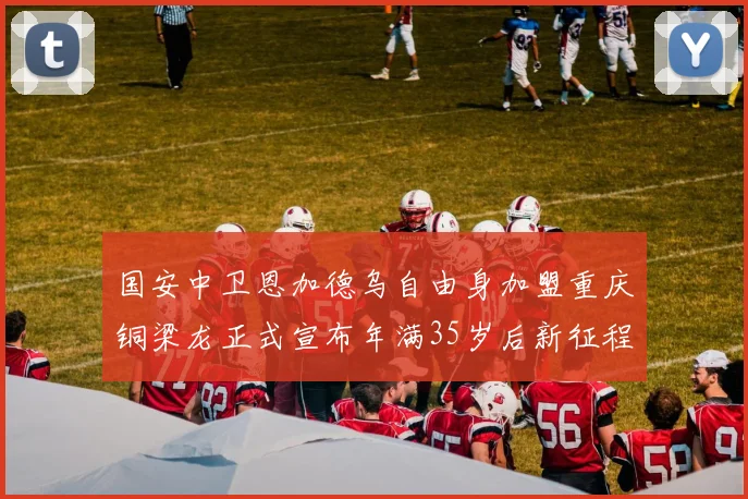 国安中卫恩加德乌自由身加盟重庆铜梁龙正式宣布年满35岁后新征程开启