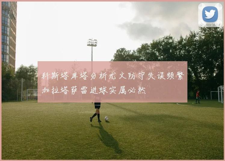 科斯塔库塔分析尤文防守失误频繁加拉塔萨雷进球实属必然