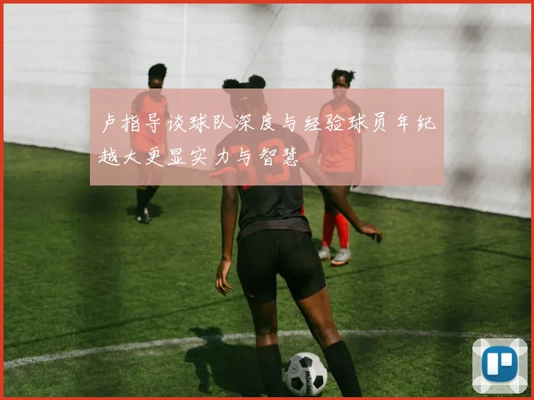 卢指导谈球队深度与经验球员年纪越大更显实力与智慧