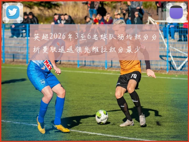 英超2026年3至6名球队场均积分分析曼联遥遥领先维拉积分最少